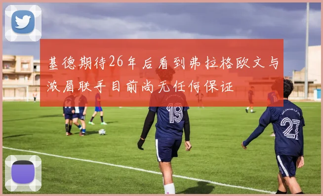 基德期待26年后看到弗拉格欧文与浓眉联手目前尚无任何保证