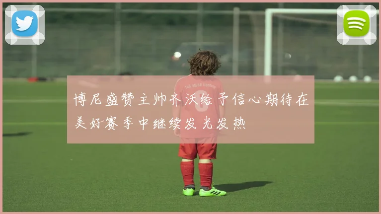 博尼盛赞主帅齐沃给予信心期待在美好赛季中继续发光发热