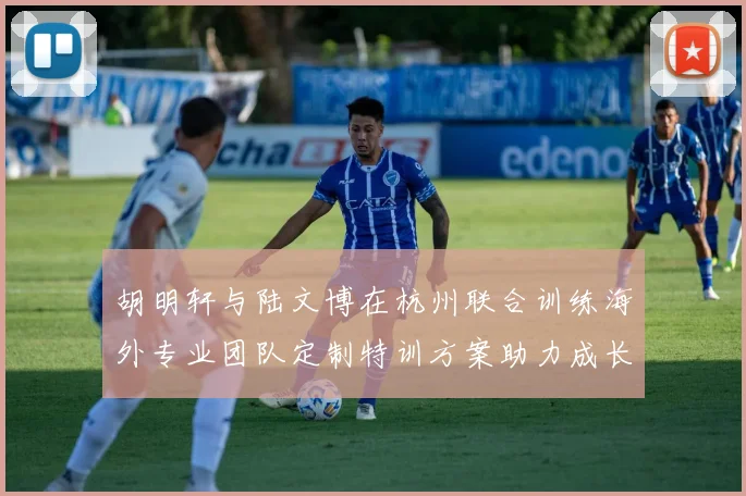 胡明轩与陆文博在杭州联合训练海外专业团队定制特训方案助力成长