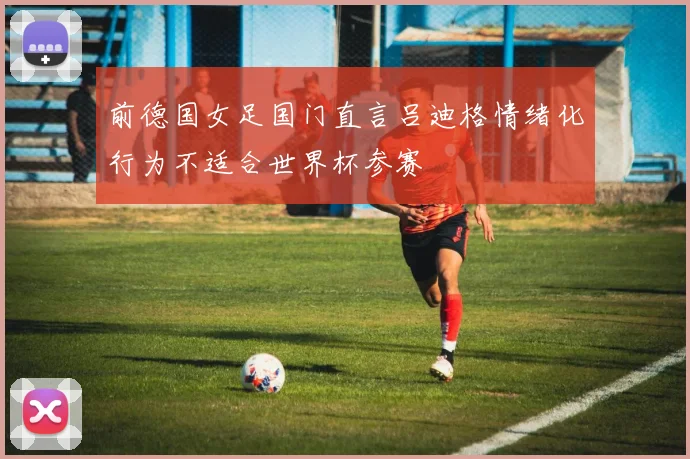 前德国女足国门直言吕迪格情绪化行为不适合世界杯参赛