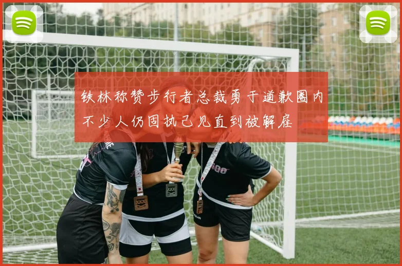 铁林称赞步行者总裁勇于道歉圈内不少人仍固执己见直到被解雇