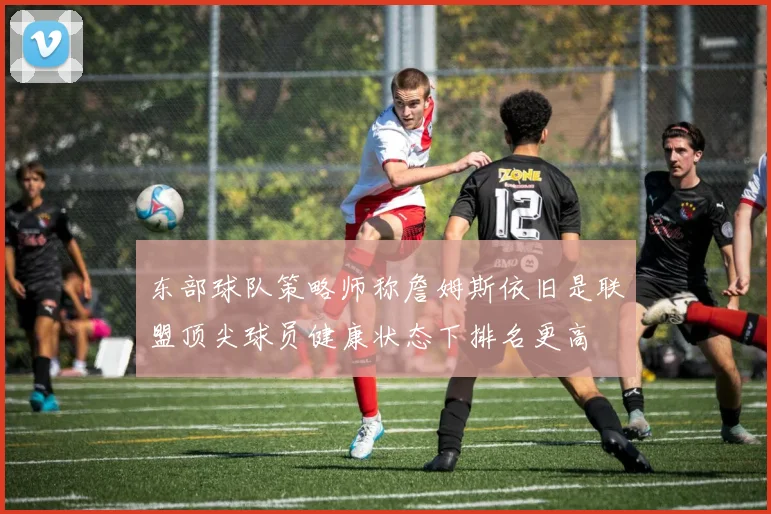 东部球队策略师称詹姆斯依旧是联盟顶尖球员健康状态下排名更高