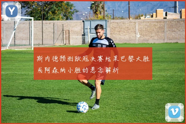 斯内德预测欧冠决赛结果巴黎大胜或阿森纳小胜的悬念解析