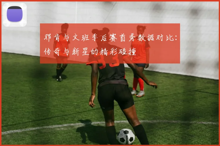 邓肯与文班季后赛首秀数据对比：传奇与新星的精彩碰撞