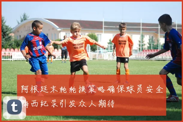 阿根廷末轮轮换策略确保球员安全梅西纪录引发众人期待