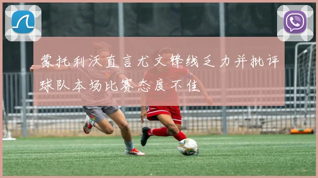 蒙托利沃直言尤文锋线乏力并批评球队本场比赛态度不佳