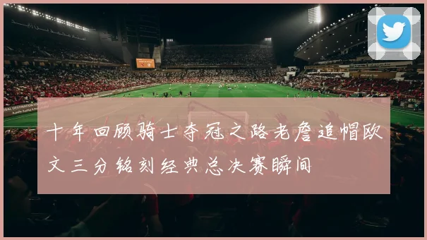 十年回顾骑士夺冠之路老詹追帽欧文三分铭刻经典总决赛瞬间